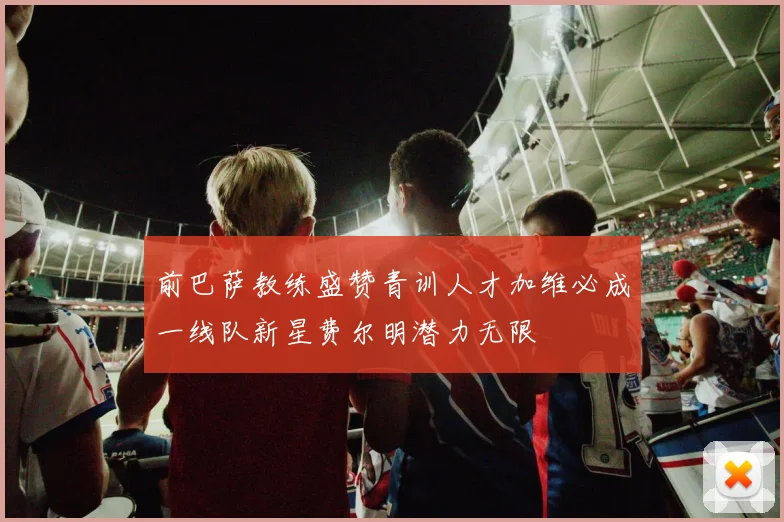 前巴萨教练盛赞青训人才加维必成一线队新星费尔明潜力无限