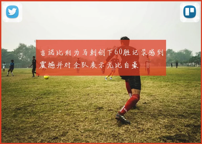 吉诺比利为马刺创下60胜记录感到震撼并对全队表示无比自豪