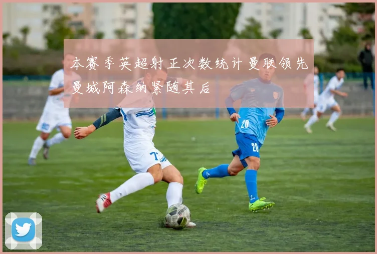 本赛季英超射正次数统计曼联领先曼城阿森纳紧随其后