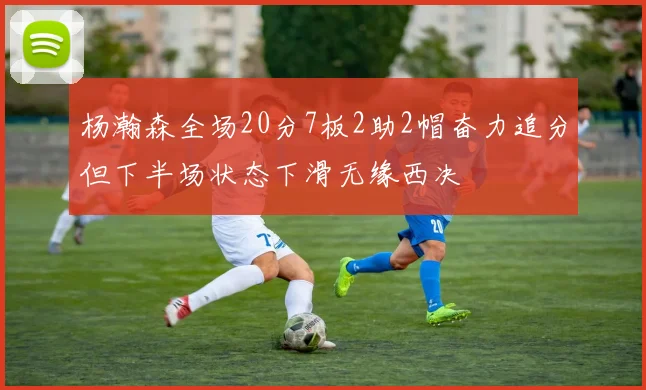 杨瀚森全场20分7板2助2帽奋力追分但下半场状态下滑无缘西决