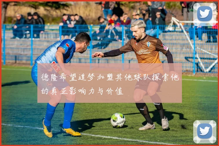 德隆希望追梦加盟其他球队探索他的真正影响力与价值