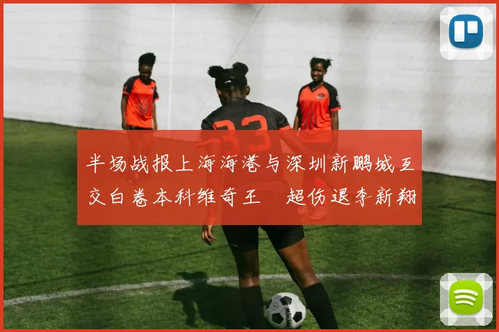 半场战报上海海港与深圳新鹏城互交白卷本科维奇王燊超伤退李新翔错失良机