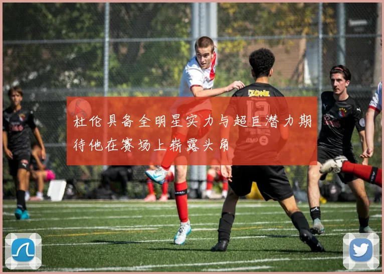 杜伦具备全明星实力与超巨潜力期待他在赛场上崭露头角