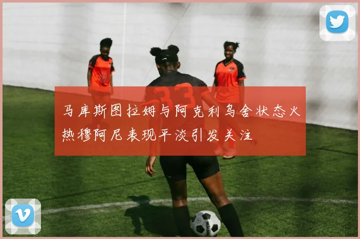 马库斯图拉姆与阿克利乌舍状态火热穆阿尼表现平淡引发关注