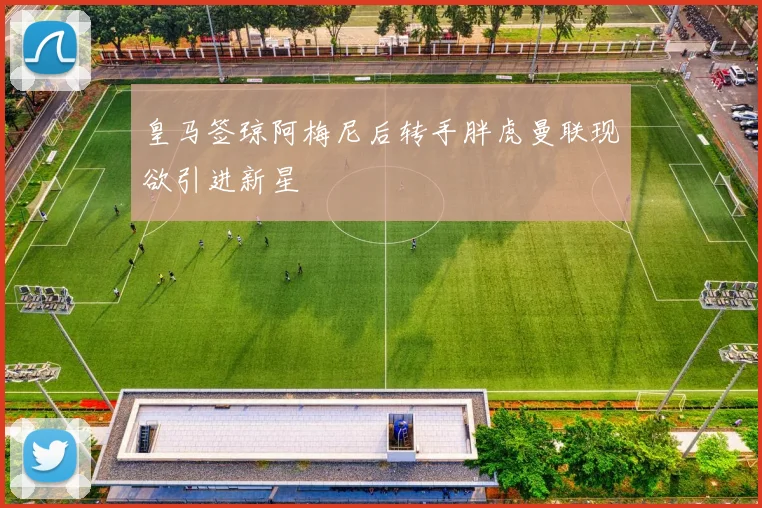 皇马签琼阿梅尼后转手胖虎曼联现欲引进新星