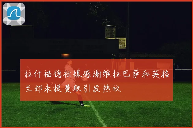 拉什福德社媒感谢维拉巴萨和英格兰却未提曼联引发热议