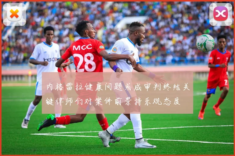 内格雷拉健康问题或成审判终结关键律师们对案件前景持乐观态度
