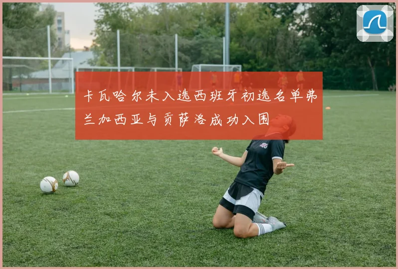 卡瓦哈尔未入选西班牙初选名单弗兰加西亚与贡萨洛成功入围