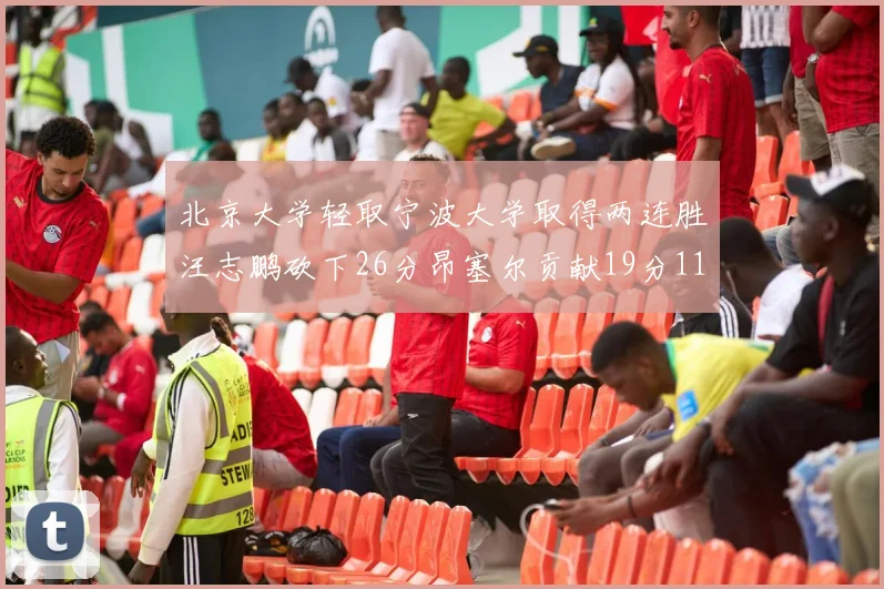北京大学轻取宁波大学取得两连胜汪志鹏砍下26分昂塞尔贡献19分11篮板5助攻
