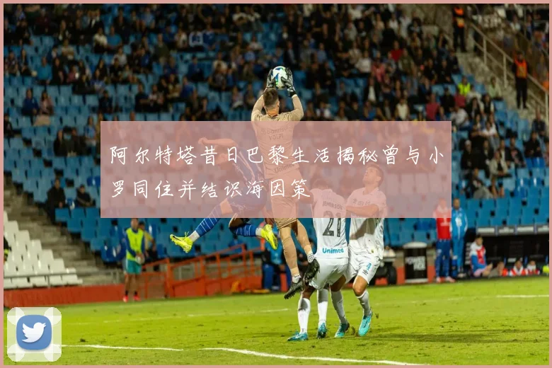 阿尔特塔昔日巴黎生活揭秘曾与小罗同住并结识海因策