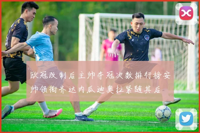 欧冠改制后主帅夺冠次数排行榜安帅领衔齐达内瓜迪奥拉紧随其后