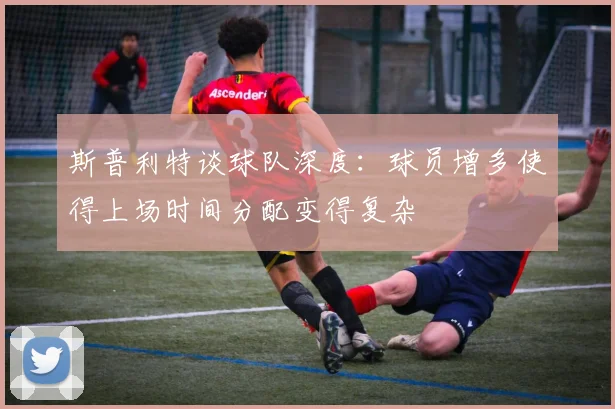 斯普利特谈球队深度：球员增多使得上场时间分配变得复杂