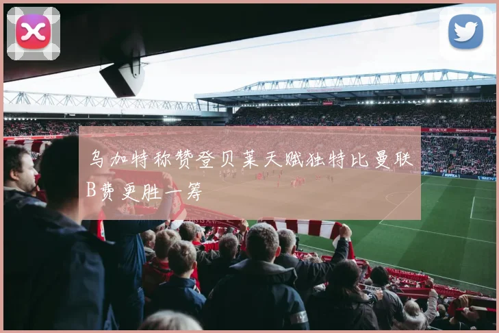 乌加特称赞登贝莱天赋独特比曼联B费更胜一筹