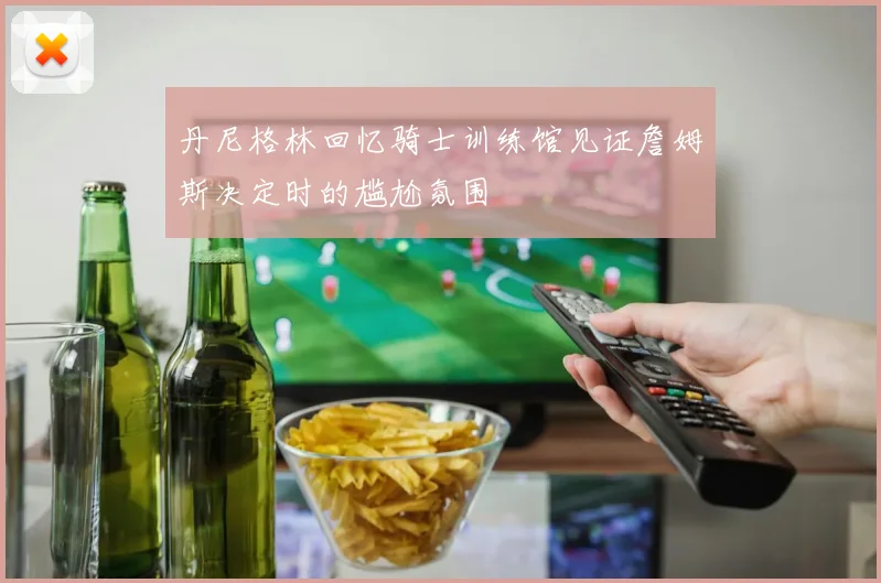 丹尼格林回忆骑士训练馆见证詹姆斯决定时的尴尬氛围