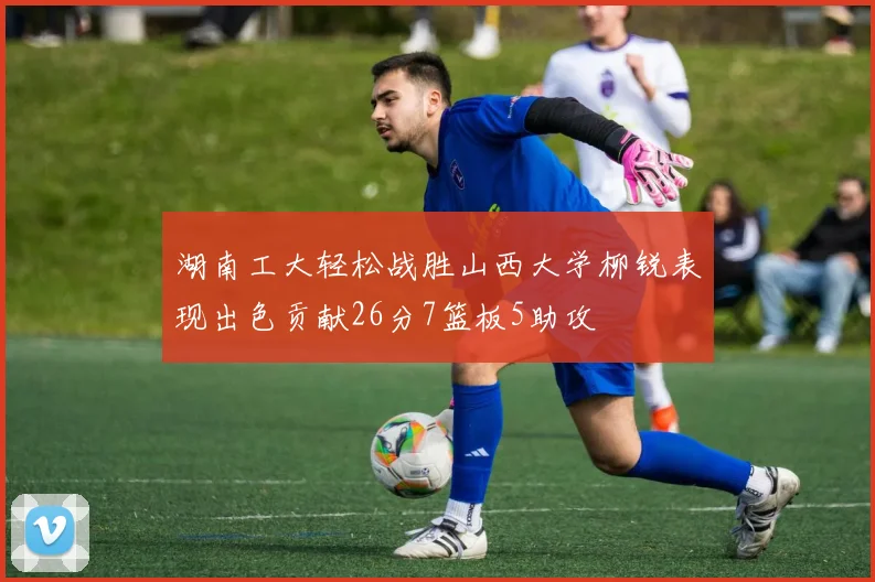 湖南工大轻松战胜山西大学柳锐表现出色贡献26分7篮板5助攻