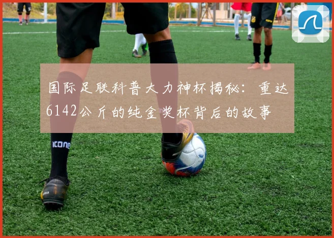 国际足联科普大力神杯揭秘：重达6142公斤的纯金奖杯背后的故事