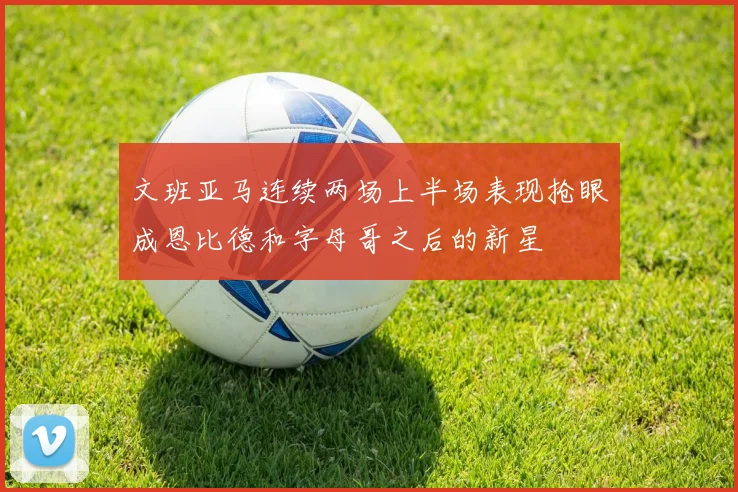文班亚马连续两场上半场表现抢眼成恩比德和字母哥之后的新星