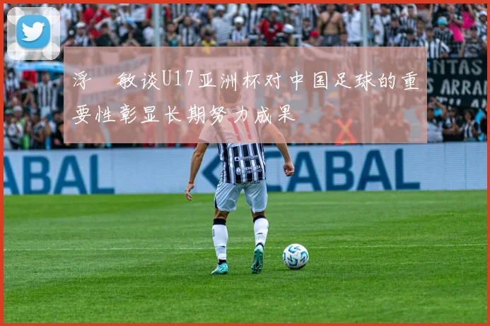 浮嶋敏谈U17亚洲杯对中国足球的重要性彰显长期努力成果