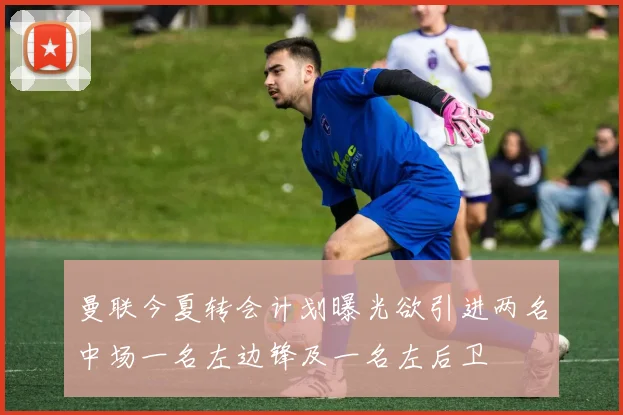 曼联今夏转会计划曝光欲引进两名中场一名左边锋及一名左后卫