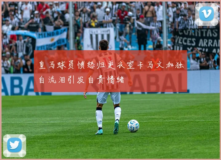 皇马球员愤怒归更衣室卡马文加独自流泪引发自责情绪