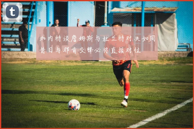 加内特谈詹姆斯与杜兰特对决如同昔日与邓肯交锋必将直接对位
